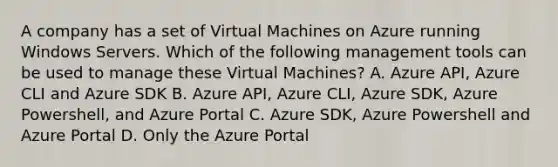 A company has a set of Virtual Machines on Azure running Windows Servers. Which of the following management tools can be used to manage these Virtual Machines? A. Azure API, Azure CLI and Azure SDK B. Azure API, Azure CLI, Azure SDK, Azure Powershell, and Azure Portal C. Azure SDK, Azure Powershell and Azure Portal D. Only the Azure Portal