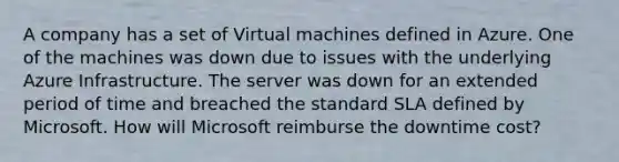 A company has a set of Virtual machines defined in Azure. One of the machines was down due to issues with the underlying Azure Infrastructure. The server was down for an extended period of time and breached the standard SLA defined by Microsoft. How will Microsoft reimburse the downtime cost?