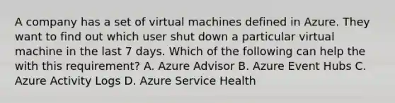 A company has a set of virtual machines defined in Azure. They want to find out which user shut down a particular virtual machine in the last 7 days. Which of the following can help the with this requirement? A. Azure Advisor B. Azure Event Hubs C. Azure Activity Logs D. Azure Service Health