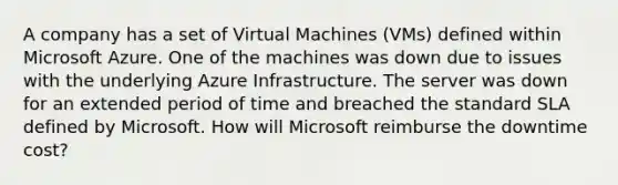 A company has a set of Virtual Machines (VMs) defined within Microsoft Azure. One of the machines was down due to issues with the underlying Azure Infrastructure. The server was down for an extended period of time and breached the standard SLA defined by Microsoft. How will Microsoft reimburse the downtime cost?