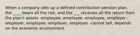 When a company sets up a defined contribution pension plan, the ____ bears all the risk, and the ___ receives all the return from the plan's assets -employee, employee -employee, employer -employer, employee -employer, employer -cannot tell, depends on the economic environment