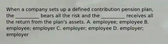 When a company sets up a defined contribution pension plan, the __________ bears all the risk and the __________ receives all the return from the plan's assets. A. employee; employee B. employee; employer C. employer; employee D. employer; employer