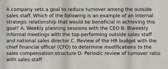 A company sets a goal to reduce turnover among the outside sales staff. Which of the following is an example of an internal strategic relationship that would be beneficial in achieving this goal? A. Weekly planning sessions with the CEO B. Biweekly informal meetings with the top-performing outside sales staff and national sales director C. Review of the HR budget with the chief financial officer (CFO) to determine modifications to the sales compensation structure D. Periodic review of turnover ratio with sales staff