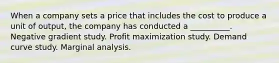 When a company sets a price that includes the cost to produce a unit of output, the company has conducted a __________. Negative gradient study. Profit maximization study. Demand curve study. Marginal analysis.