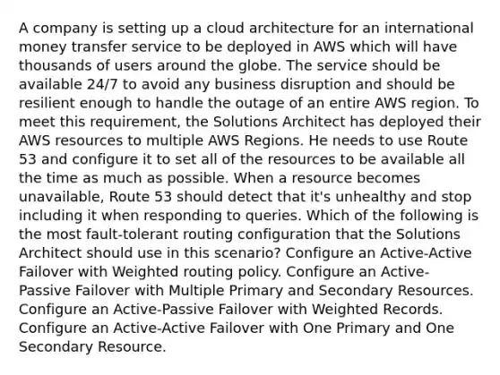 A company is setting up a cloud architecture for an international money transfer service to be deployed in AWS which will have thousands of users around the globe. The service should be available 24/7 to avoid any business disruption and should be resilient enough to handle the outage of an entire AWS region. To meet this requirement, the Solutions Architect has deployed their AWS resources to multiple AWS Regions. He needs to use Route 53 and configure it to set all of the resources to be available all the time as much as possible. When a resource becomes unavailable, Route 53 should detect that it's unhealthy and stop including it when responding to queries. Which of the following is the most fault-tolerant routing configuration that the Solutions Architect should use in this scenario? Configure an Active-Active Failover with Weighted routing policy. Configure an Active-Passive Failover with Multiple Primary and Secondary Resources. Configure an Active-Passive Failover with Weighted Records. Configure an Active-Active Failover with One Primary and One Secondary Resource.