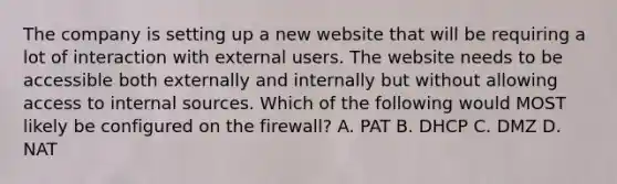 The company is setting up a new website that will be requiring a lot of interaction with external users. The website needs to be accessible both externally and internally but without allowing access to internal sources. Which of the following would MOST likely be configured on the firewall? A. PAT B. DHCP C. DMZ D. NAT