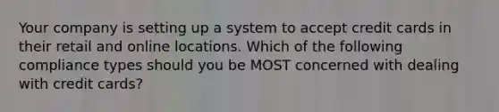 Your company is setting up a system to accept credit cards in their retail and online locations. Which of the following compliance types should you be MOST concerned with dealing with credit cards?