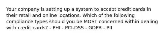 Your company is setting up a system to accept credit cards in their retail and online locations. Which of the following compliance types should you be MOST concerned within dealing with credit cards? - PHI - PCI-DSS - GDPR - PII