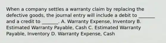 When a company settles a warranty claim by replacing the defective goods, the journal entry will include a debit to _______ and a credit to _______. A. Warranty Expense, Inventory B. Estimated Warranty Payable, Cash C. Estimated Warranty Payable, Inventory D. Warranty Expense, Cash