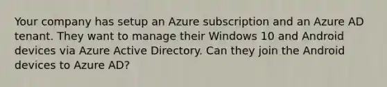 Your company has setup an Azure subscription and an Azure AD tenant. They want to manage their Windows 10 and Android devices via Azure Active Directory. Can they join the Android devices to Azure AD?