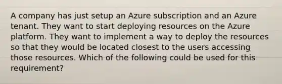 A company has just setup an Azure subscription and an Azure tenant. They want to start deploying resources on the Azure platform. They want to implement a way to deploy the resources so that they would be located closest to the users accessing those resources. Which of the following could be used for this requirement?