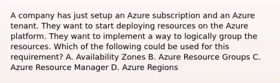 A company has just setup an Azure subscription and an Azure tenant. They want to start deploying resources on the Azure platform. They want to implement a way to logically group the resources. Which of the following could be used for this requirement? A. Availability Zones B. Azure Resource Groups C. Azure Resource Manager D. Azure Regions