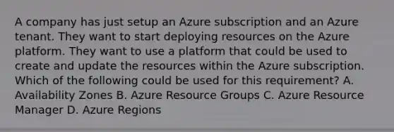 A company has just setup an Azure subscription and an Azure tenant. They want to start deploying resources on the Azure platform. They want to use a platform that could be used to create and update the resources within the Azure subscription. Which of the following could be used for this requirement? A. Availability Zones B. Azure Resource Groups C. Azure Resource Manager D. Azure Regions