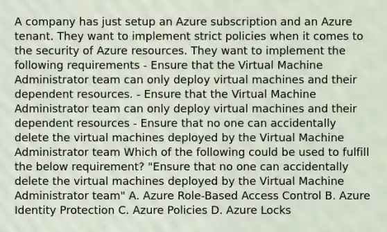 A company has just setup an Azure subscription and an Azure tenant. They want to implement strict policies when it comes to the security of Azure resources. They want to implement the following requirements - Ensure that the Virtual Machine Administrator team can only deploy virtual machines and their dependent resources. - Ensure that the Virtual Machine Administrator team can only deploy virtual machines and their dependent resources - Ensure that no one can accidentally delete the virtual machines deployed by the Virtual Machine Administrator team Which of the following could be used to fulfill the below requirement? "Ensure that no one can accidentally delete the virtual machines deployed by the Virtual Machine Administrator team" A. Azure Role-Based Access Control B. Azure Identity Protection C. Azure Policies D. Azure Locks