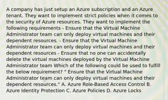 A company has just setup an Azure subscription and an Azure tenant. They want to implement strict policies when it comes to the security of Azure resources. They want to implement the following requirements - Ensure that the Virtual Machine Administrator team can only deploy virtual machines and their dependent resources. - Ensure that the Virtual Machine Administrator team can only deploy virtual machines and their dependent resources - Ensure that no one can accidentally delete the virtual machines deployed by the Virtual Machine Administrator team Which of the following could be used to fulfill the below requirement? " Ensure that the Virtual Machine Administrator team can only deploy virtual machines and their dependent resources." A. Azure Role-Based Access Control B. Azure Identity Protection C. Azure Policies D. Azure Locks