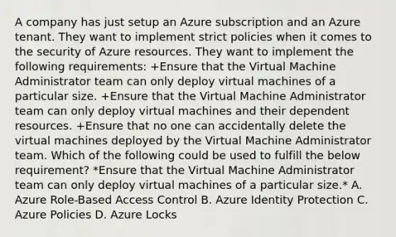 A company has just setup an Azure subscription and an Azure tenant. They want to implement strict policies when it comes to the security of Azure resources. They want to implement the following requirements: +Ensure that the Virtual Machine Administrator team can only deploy virtual machines of a particular size. +Ensure that the Virtual Machine Administrator team can only deploy virtual machines and their dependent resources. +Ensure that no one can accidentally delete the virtual machines deployed by the Virtual Machine Administrator team. Which of the following could be used to fulfill the below requirement? *Ensure that the Virtual Machine Administrator team can only deploy virtual machines of a particular size.* A. Azure Role-Based Access Control B. Azure Identity Protection C. Azure Policies D. Azure Locks