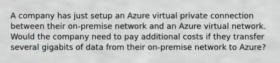 A company has just setup an Azure virtual private connection between their on-premise network and an Azure virtual network. Would the company need to pay additional costs if they transfer several gigabits of data from their on-premise network to Azure? ​