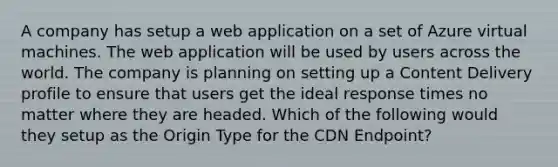 A company has setup a web application on a set of Azure virtual machines. The web application will be used by users across the world. The company is planning on setting up a Content Delivery profile to ensure that users get the ideal response times no matter where they are headed. Which of the following would they setup as the Origin Type for the CDN Endpoint?