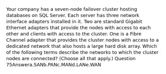 Your company has a seven-node failover cluster hosting databases on SQL Server. Each server has three network interface adapters installed in it. Two are standard Gigabit Ethernet adapters that provide the nodes with access to each other and clients with access to the cluster. One is a Fibre Channel adapter that provides the cluster nodes with access to a dedicated network that also hosts a large hard disk array. Which of the following terms describe the networks to which the cluster nodes are connected? (Choose all that apply.) Question 75Answera.SANb.PANc.MANd.LANe.WAN