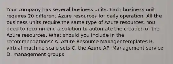 Your company has several business units. Each business unit requires 20 different Azure resources for daily operation. All the business units require the same type of Azure resources. You need to recommend a solution to automate the creation of the Azure resources. What should you include in the recommendations? A. Azure Resource Manager templates B. virtual machine scale sets C. the Azure API Management service D. management groups