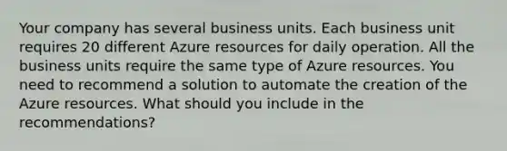 Your company has several business units. Each business unit requires 20 different Azure resources for daily operation. All the business units require the same type of Azure resources. You need to recommend a solution to automate the creation of the Azure resources. What should you include in the recommendations?