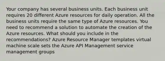 Your company has several business units. Each business unit requires 20 different Azure resources for daily operation. All the business units require the same type of Azure resources. You need to recommend a solution to automate the creation of the Azure resources. What should you include in the recommendations? Azure Resource Manager templates virtual machine scale sets the Azure API Management service management groups