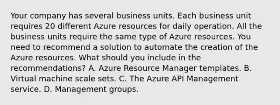 Your company has several business units. Each business unit requires 20 different Azure resources for daily operation. All the business units require the same type of Azure resources. You need to recommend a solution to automate the creation of the Azure resources. What should you include in the recommendations? A. Azure Resource Manager templates. B. Virtual machine scale sets. C. The Azure API Management service. D. Management groups.