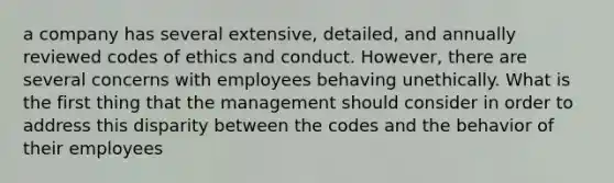 a company has several extensive, detailed, and annually reviewed codes of ethics and conduct. However, there are several concerns with employees behaving unethically. What is the first thing that the management should consider in order to address this disparity between the codes and the behavior of their employees