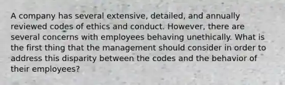 A company has several extensive, detailed, and annually reviewed codes of ethics and conduct. However, there are several concerns with employees behaving unethically. What is the first thing that the management should consider in order to address this disparity between the codes and the behavior of their employees?