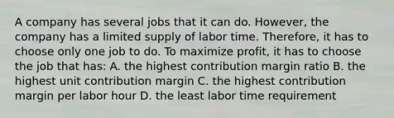 A company has several jobs that it can do. However, the company has a limited supply of labor time. Therefore, it has to choose only one job to do. To maximize profit, it has to choose the job that has: A. the highest contribution margin ratio B. the highest unit contribution margin C. the highest contribution margin per labor hour D. the least labor time requirement