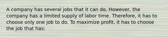 A company has several jobs that it can do. However, the company has a limited supply of labor time. Therefore, it has to choose only one job to do. To maximize profit, it has to choose the job that has: