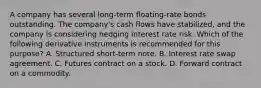 A company has several long-term floating-rate bonds outstanding. The company's cash flows have stabilized, and the company is considering hedging interest rate risk. Which of the following derivative instruments is recommended for this purpose? A. Structured short-term note. B. Interest rate swap agreement. C. Futures contract on a stock. D. Forward contract on a commodity.