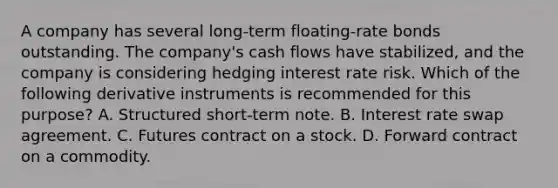 A company has several long-term floating-rate bonds outstanding. The company's cash flows have stabilized, and the company is considering hedging interest rate risk. Which of the following derivative instruments is recommended for this purpose? A. Structured short-term note. B. Interest rate swap agreement. C. Futures contract on a stock. D. Forward contract on a commodity.