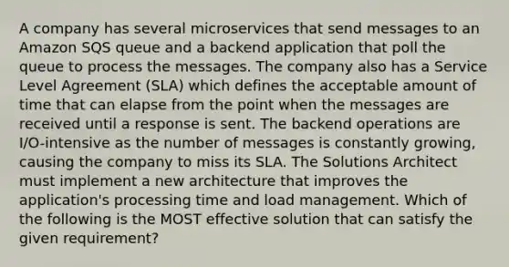 A company has several microservices that send messages to an Amazon SQS queue and a backend application that poll the queue to process the messages. The company also has a Service Level Agreement (SLA) which defines the acceptable amount of time that can elapse from the point when the messages are received until a response is sent. The backend operations are I/O-intensive as the number of messages is constantly growing, causing the company to miss its SLA. The Solutions Architect must implement a new architecture that improves the application's processing time and load management. Which of the following is the MOST effective solution that can satisfy the given requirement?