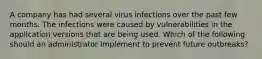 A company has had several virus infections over the past few months. The infections were caused by vulnerabilities in the application versions that are being used. Which of the following should an administrator implement to prevent future outbreaks?