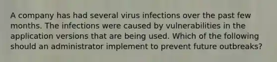 A company has had several virus infections over the past few months. The infections were caused by vulnerabilities in the application versions that are being used. Which of the following should an administrator implement to prevent future outbreaks?