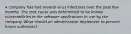 A company has had several virus infections over the past few months. The root cause was determined to be known vulnerabilities in the software applications in use by the company. What should an administrator implement to prevent future outbreaks?