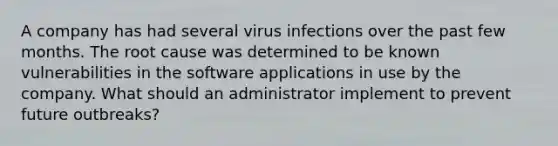 A company has had several virus infections over the past few months. The root cause was determined to be known vulnerabilities in the software applications in use by the company. What should an administrator implement to prevent future outbreaks?