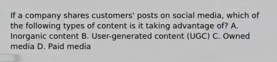 If a company shares customers' posts on social media, which of the following types of content is it taking advantage of? A. Inorganic content B. User-generated content (UGC) C. Owned media D. Paid media