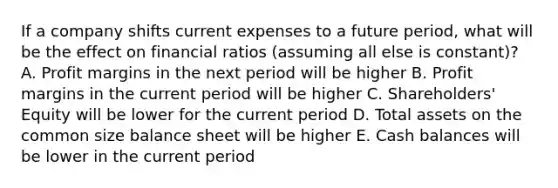 If a company shifts current expenses to a future period, what will be the effect on financial ratios (assuming all else is constant)? A. Profit margins in the next period will be higher B. Profit margins in the current period will be higher C. Shareholders' Equity will be lower for the current period D. Total assets on the common size balance sheet will be higher E. Cash balances will be lower in the current period