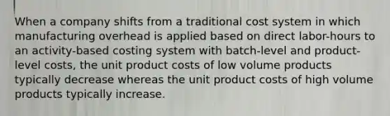 When a company shifts from a traditional cost system in which manufacturing overhead is applied based on direct labor-hours to an activity-based costing system with batch-level and product-level costs, the unit product costs of low volume products typically decrease whereas the unit product costs of high volume products typically increase.