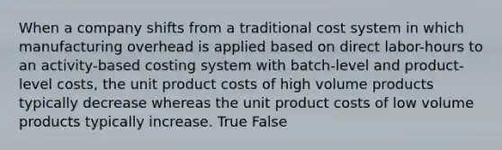 When a company shifts from a traditional cost system in which manufacturing overhead is applied based on direct labor-hours to an activity-based costing system with batch-level and product-level costs, the unit product costs of high volume products typically decrease whereas the unit product costs of low volume products typically increase. True False