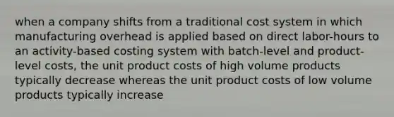 when a company shifts from a traditional cost system in which manufacturing overhead is applied based on direct labor-hours to an activity-based costing system with batch-level and product-level costs, the unit product costs of high volume products typically decrease whereas the unit product costs of low volume products typically increase