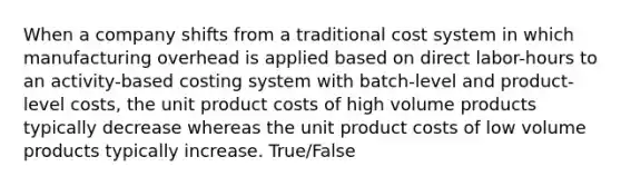 When a company shifts from a traditional cost system in which manufacturing overhead is applied based on direct labor-hours to an activity-based costing system with batch-level and product-level costs, the unit product costs of high volume products typically decrease whereas the unit product costs of low volume products typically increase. True/False