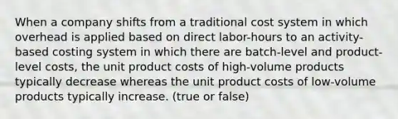 When a company shifts from a traditional cost system in which overhead is applied based on direct labor-hours to an activity-based costing system in which there are batch-level and product-level costs, the unit product costs of high-volume products typically decrease whereas the unit product costs of low-volume products typically increase. (true or false)