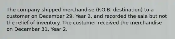 The company shipped merchandise (F.O.B. destination) to a customer on December 29, Year 2, and recorded the sale but not the relief of inventory. The customer received the merchandise on December 31, Year 2.