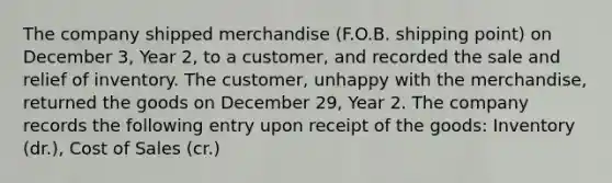 The company shipped merchandise (F.O.B. shipping point) on December 3, Year 2, to a customer, and recorded the sale and relief of inventory. The customer, unhappy with the merchandise, returned the goods on December 29, Year 2. The company records the following entry upon receipt of the goods: Inventory (dr.), Cost of Sales (cr.)