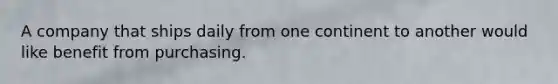 A company that ships daily from one continent to another would like benefit from purchasing.