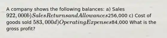 A company shows the following balances: a) Sales 922,000 b) Sales Returns and Allowances256,000 c) Cost of goods sold 583,000 d) Operating Expenses84,000 What is the gross profit?