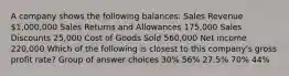 A company shows the following balances: Sales Revenue 1,000,000 Sales Returns and Allowances 175,000 Sales Discounts 25,000 Cost of Goods Sold 560,000 Net income 220,000 Which of the following is closest to this company's gross profit rate? Group of answer choices 30% 56% 27.5% 70% 44%